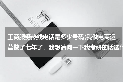 工商服务热线电话是多少号码(我做电商运营做了七年了,我想请问一下我考研的话选什么专业会比较合适呢?跪求有经验的高人指点)